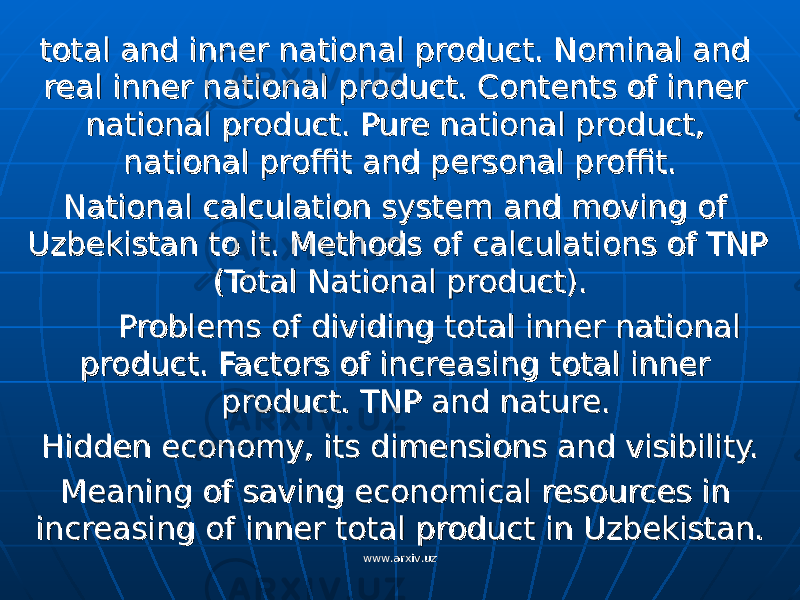 total and inner national product. Nominal and total and inner national product. Nominal and real inner national product. Contents of inner real inner national product. Contents of inner national product. Pure national product, national product. Pure national product, national proffit and personal proffit.national proffit and personal proffit. National calculation system and moving of National calculation system and moving of Uzbekistan to it. Methods of calculations of TNP Uzbekistan to it. Methods of calculations of TNP (Total National product).(Total National product). Problems of dividing total inner national Problems of dividing total inner national product. Factors of increasing total inner product. Factors of increasing total inner product. TNP and nature.product. TNP and nature. Hidden economy, its dimensions and visibility.Hidden economy, its dimensions and visibility. Meaning of saving economical resources in Meaning of saving economical resources in increasing of inner total product in Uzbekistan.increasing of inner total product in Uzbekistan. www.arxiv.uzwww.arxiv.uz 