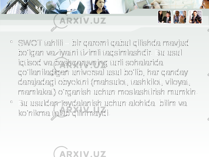 • SWOT tahlili – bir qarorni qabul qilishda mavjud bo‘lgan vaziyatni tizimli taqsimlashdir. Bu usul iqtisod va boshqaruvning turli sohalarida qo‘llaniladigan universal usul bo‘lib, har qanday darajadagi obyektni (mahsulot, tashkilot, viloyat, mamlakat) o‘rganish uchun moslashtirish mumkin. • Bu usuldan foydalanish uchun alohida bilim va ko‘nikma talab qilinmaydi. 