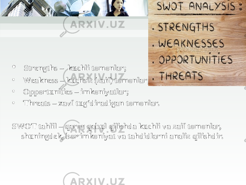 • Strengths – kuchli tomonlar;  • Weakness – kuchsiz (zaif) tomonlar;  • Opportunities – imkoniyatlar;  • Threats – xavf tug‘diradigan tomonlar. SWOT tahlil – qaror qabul qilishda kuchli va zaif tomonlar, shuningdek, bor imkoniyat va tahdidlarni analiz qilishdir. 