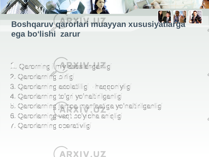 Boshqaruv qarorlari muayyan xususiyatlarga ega boʻlishi zarur 1 . Qarorning ilmiy asoslanganligi 2. Qarorlarning birligi 3. Qarorlarning adolatliligi - haqqoniyligi 4. Qarorlarning toʻgri yoʻnaltirilganligi 5. Qarorlarning jamoa manfaatiga yoʻnaltirilganligi 6. Qarorlarning vaqt boʻyicha aniqligi 7. Qarorlarning operativligi 