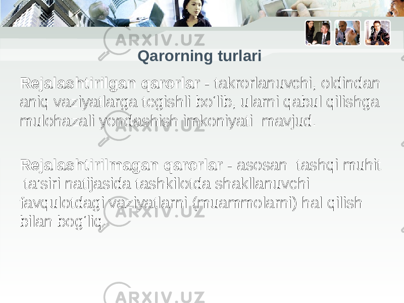 Qаrorning turlari Rejalashtirilgan qarorlar - takrorlanuvchi, oldindan aniq vaziyatlarga tegishli bo‘lib, ularni qabul qilishga mulohazali yondashish imkoniyati mavjud. Rejalashtirilmagan qarorlar - asosan tashqi muhit ta’siri natijasida tashkilotda shakllanuvchi favqulotdagi vaziyatlarni (muammolarni) hal qilish bilan bog‘liq. 