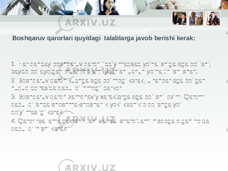 Boshqaruv qarorlari quyidagi talablarga javob berishi kerak: 1. Har qanday boshqaruv qarori jiddiy maqsad yo‘nalishiga ega bo‘lishi, paydo bo‘layotgan muammolarni yechish uchun yo‘naltirilishi shart. 2. Boshqaruv qarori kuchga ega bo‘lmogi kerak, u rahbar ega bo‘lgan huquq doirasida qabul qilinmog‘i darkor. 3. Boshqaruv qarori zamonaviy xarakterga ega bo‘lishi lozim. Qarorni qabul qilishda shoshma-shosharlik yoki kechikib qolishga yo‘l qo‘yilmasligi kerak. 4. Qaror real amalga oshirilishi va real sharoitlarni hisobga olgan holda qabul qilinishi kerak. 