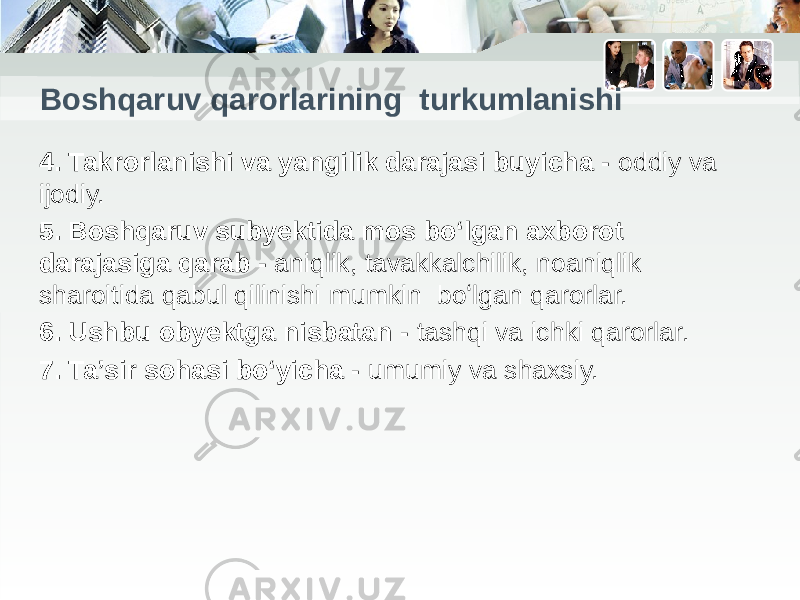 Boshqaruv qarorlarining turkumlanishi 4. Takrorlanishi va yangilik darajasi buyicha - oddiy va ijodiy. 5. Boshqaruv subyektida mos bo‘lgan axborot darajasiga qarab - aniqlik, tavakkalchilik, noaniqlik sharoitida qabul qilinishi mumkin boʻlgan qarorlar. 6. Ushbu obyektga nisbatan - tashqi va ichki qarorlar. 7. Ta’sir sohasi boʻyicha - umumiy va shaxsiy. 