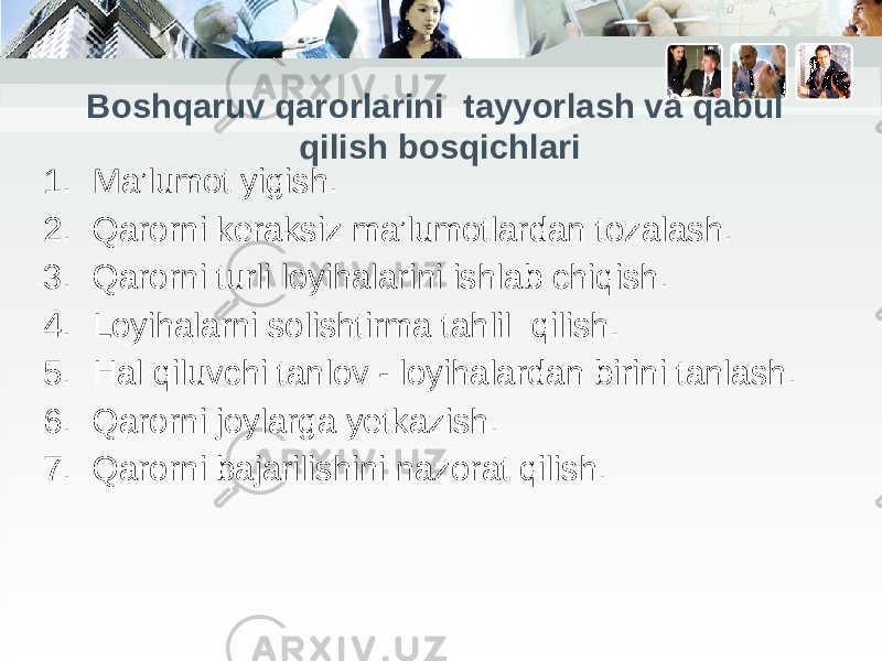 1. Ma’lumot yigish. 2. Qarorni keraksiz ma’lumotlardan tozalash. 3. Qarorni turli loyihalarini ishlab chiqish. 4. Loyihalarni solishtirma tahlil qilish. 5. Hal qiluvchi tanlov - loyihalardan birini tanlash. 6. Qarorni joylarga yetkazish. 7. Qarorni bajarilishini nazorat qilish.Boshqaruv qarorlarini tayyorlash va qabul qilish bosqichlari 