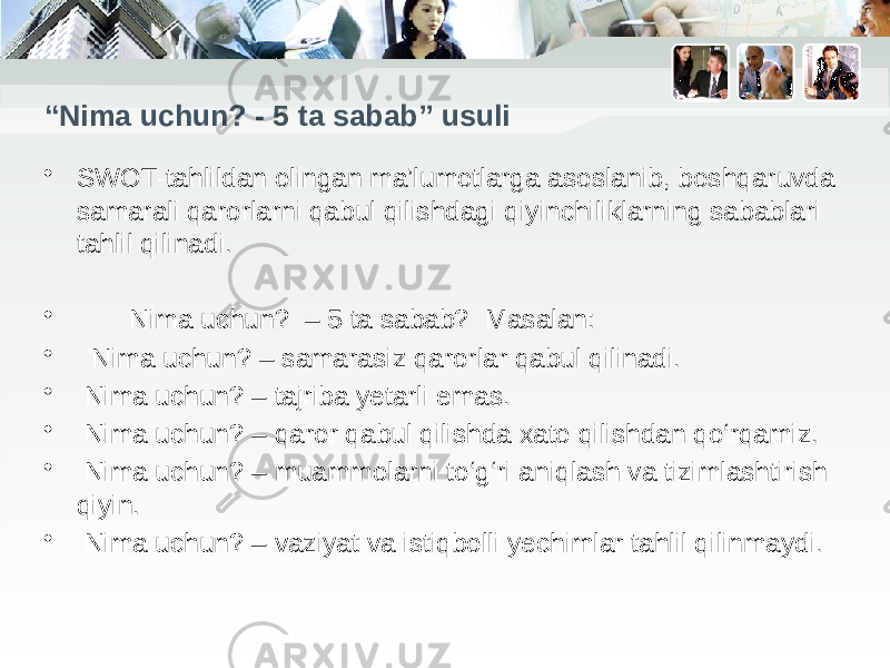 “ Nima uchun? - 5 ta sabab” usuli • SWOT-tahlildan olingan ma’lumotlarga asoslanib, boshqaruvda samarali qarorlarni qabul qilishdagi qiyinchiliklarning sabablari tahlil qilinadi. • Nima uchun? – 5 ta sabab? Masalan: • Nima uchun? – samarasiz qarorlar qabul qilinadi. • Nima uchun? – tajriba yetarli emas. • Nima uchun? – qaror qabul qilishda xato qilishdan qo‘rqamiz. • Nima uchun? – muammolarni to‘g‘ri aniqlash va tizimlashtirish qiyin. • Nima uchun? – vaziyat va istiqbolli yechimlar tahlil qilinmaydi. 