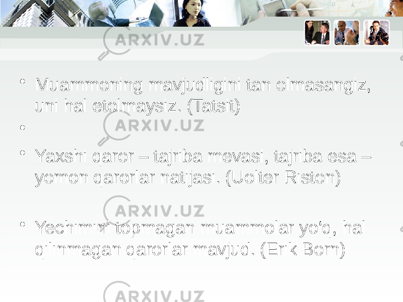 • Muammoning mavjudligini tan olmasangiz, uni hal etolmaysiz. (Tatsit) • • Yaxshi qaror – tajriba mevasi, tajriba esa – yomon qarorlar natijasi. (Uolter Riston) • Yechimini topmagan muammolar yo‘q, hal qilinmagan qarorlar mavjud. (Erik Born) 