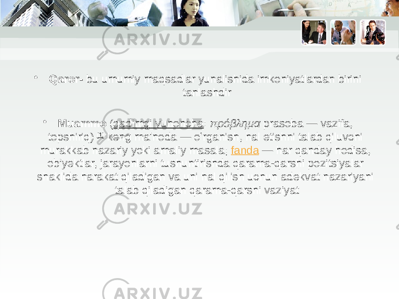 • Qaror- bu umumiy maqsadlar yunalishida imkoniyatlardan birini tanlashdir • Muammo  ( qadimgi yunoncha :  πρόβλημα  prasoba — vazifa, topshiriq)  [1]  keng maʼnoda — oʻrganish, hal etishni talab qiluvchi murakkab nazariy yoki amaliy masala;  fanda  — har qanday hodisa, ob’yektlar, jarayonlarni tushuntirishda qarama-qarshi pozitsiyalar shaklida harakat qiladigan va uni hal qilish uchun adekvat nazariyani talab qiladigan qarama-qarshi vaziyat 