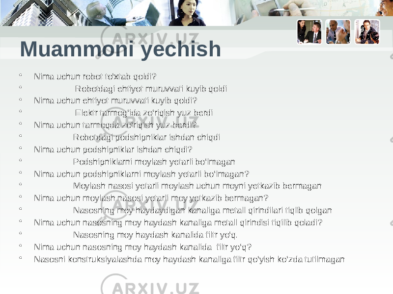 Muammoni yechish • Nima uchun robot to‘xtab qoldi? • Robotdagi ehtiyot muruvvati kuyib qoldi • Nima uchun ehtiyot muruvvati kuyib qoldi? • Elektr tarmog‘ida zo‘riqish yuz berdi • Nima uchun tarmoqda zo‘riqish yuz berdi? • Robotdagi podshipniklar ishdan chiqdi • Nima uchun podshipniklar ishdan chiqdi? • Podshipniklarni moylash yetarli bo‘lmagan • Nima uchun podshipniklarni moylash yetarli bo‘lmagan? • Moylash nasosi yetarli moylash uchun moyni yetkazib bermagan • Nima uchun moylash nasosi yetarli moy yetkazib bermagan? • Nasosning moy haydaydigan kanaliga metall qirindilari tiqlib qolgan • Nima uchun nasosning moy haydash kanaliga metall qirindisi tiqilib qoladi? • Nasosning moy haydash kanalida filtr yo‘q. • Nima uchun nasosning moy haydash kanalida filtr yo‘q? • Nasosni konstruksiyalashda moy haydash kanaliga filtr qo‘yish ko‘zda tutilmagan 