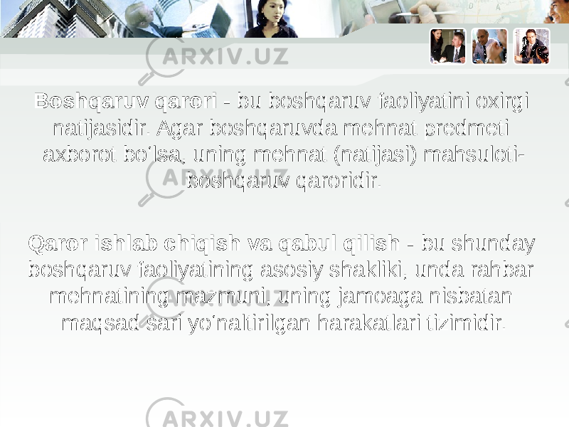 Boshqaruv qarori - bu boshqaruv faoliyatini oxirgi natijasidir. Agar boshqaruvda mehnat predmeti axborot bo‘lsa, uning mehnat (natijasi) mahsuloti- boshqaruv qaroridir. Qaror ishlab chiqish va qabul qilish - bu shunday boshqaruv faoliyatining asosiy shakliki, unda rahbar mehnatining mazmuni, uning jamoaga nisbatan maqsad sari yo‘naltirilgan harakatlari tizimidir. 