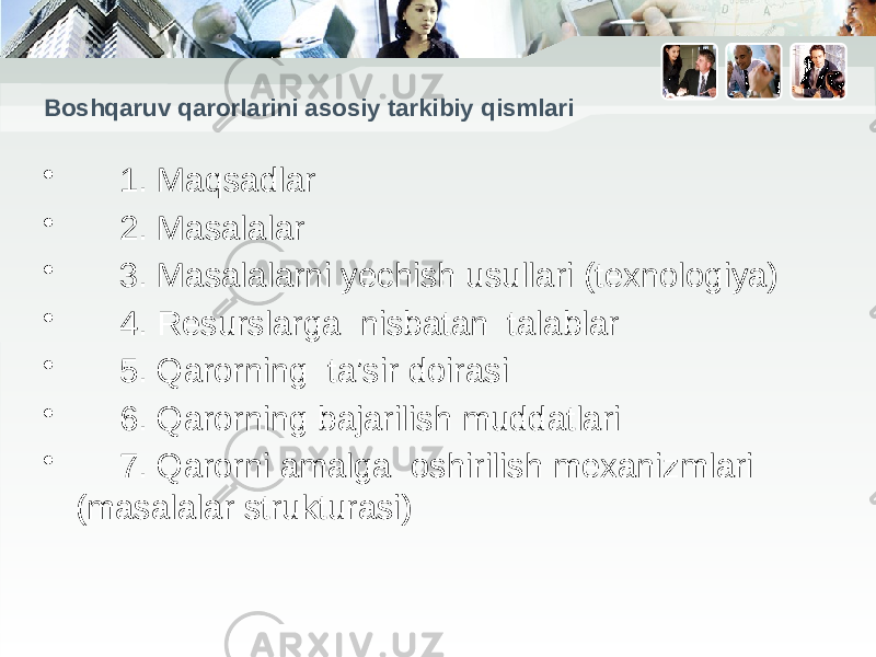 Boshqaruv qarorlarini asosiy tarkibiy qismlari • 1. Maqsadlar • 2. Masalalar • 3. Masalalarni yechish usullari (texnologiya) • 4. Resurslarga nisbatan talablar • 5. Qarorning ta’sir doirasi • 6. Qarorning bajarilish muddatlari • 7. Qarorni amalga oshirilish mexanizmlari (masalalar strukturasi) 