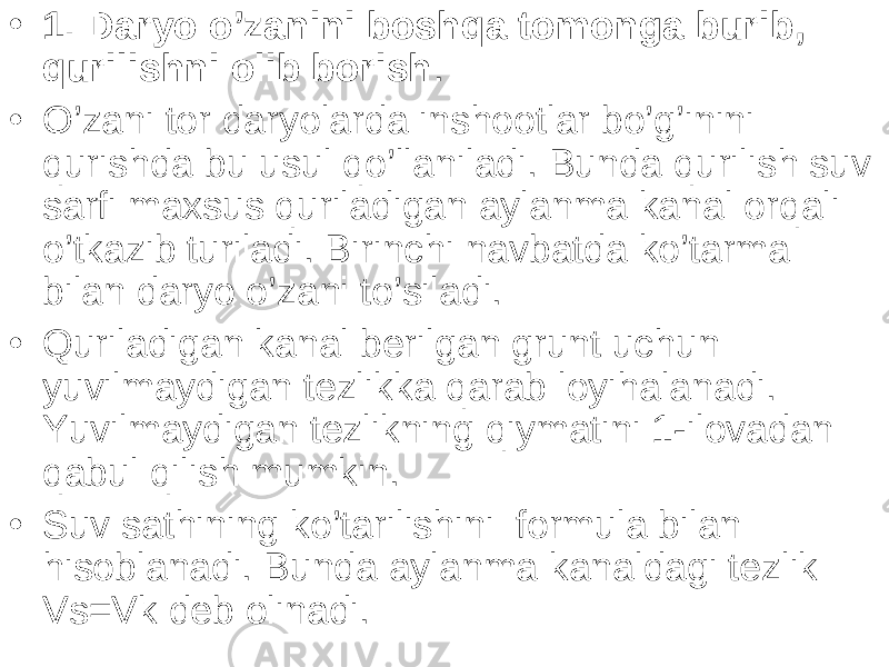 • 1. Daryo o’zanini boshqa tomonga burib, qurilishni olib borish . • O’zani tor daryolarda inshootlar bo’g’inini qurishda bu usul qo’llaniladi. Bunda qurilish suv sarfi maxsus quriladigan aylanma kanal orqali o’tkazib turiladi. Birinchi navbatda ko’tarma bilan daryo o’zani to’siladi. • Quriladigan kanal berilgan grunt uchun yuvilmaydigan tezlikka qarab loyihalanadi. Yuvilmaydigan tezlikning qiymatini 1-ilovadan qabul qilish mumkin. • Suv sathining ko’tarilishini formula bilan hisoblanadi. Bunda aylanma kanaldagi tezlik Vs=Vk deb olinadi. 