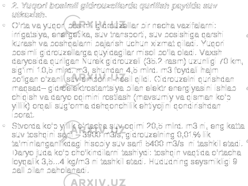 • 2. Yuqori bosimli gidrouzellar da qurilish paytida suv utkazish. • O’rta va yuqori bosimli gidrouzellar bir necha vazifalarni: irrigatsiya, energetika, suv transporti, suv bosishiga qarshi kurash va boshqalarni bajarish uchun xizmat qiladi. Yuqori bosimli gidrouzellarga quyidagilar misol bo’la oladi. Vaxsh daryosida qurilgan Nurek gidrouzeli (35.2-rasm) uzunligi 70 km, sig’imi 10,5 mlrd. m3, shundan 4,5 mlrd. m3 foydali hajm bo’lgan o’zanli suv omborini hosil qildi. Gidrouzelni qurishdan maqsad– gidroelektrostantsiya bilan elektr energiyasini ishlab chiqish va daryo oqimini rostlash (mavsumiy va qisman ko’p yillik) orqali sug’orma dehqonchilik ehtiyojini qondirishdan iborat. • Stvorda ko’p yillik o’rtacha suv oqimi 20,5 mlrd. m3 ni, eng katta suv toshqini sarfi – 3900 m3/s, gidrouzelning 0,01% lik ta’minlanganlikdagi hisobiy suv sarfi 5400 m3/s ni tashkil etadi. Daryo juda ko’p cho’kindilarni tashiydi: toshqin vaqtida o’rtacha loyqalik 3,5...4 kg/m3 ni tashkil etadi. Hududning seysmikligi 9 ball bilan baholanadi. 