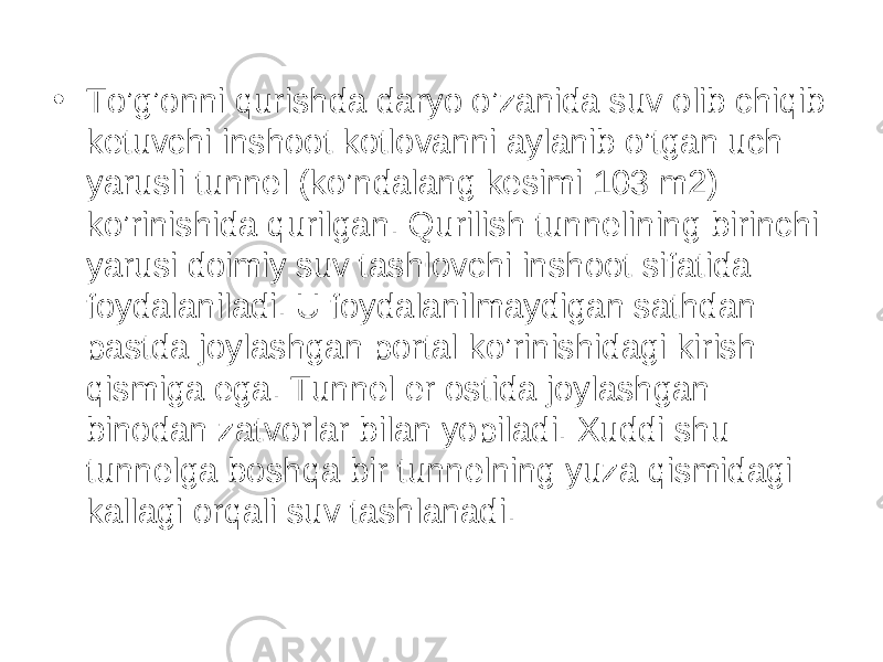 • To’g’onni qurishda daryo o’zanida suv olib chiqib ketuvchi inshoot kotlovanni aylanib o’tgan uch yarusli tunnel (ko’ndalang kesimi 103 m2) ko’rinishida qurilgan. Qurilish tunnelining birinchi yarusi doimiy suv tashlovchi inshoot sifatida foydalaniladi. U foydalanilmaydigan sathdan pastda joylashgan portal ko’rinishidagi kirish qismiga ega. Tunnel er ostida joylashgan binodan zatvorlar bilan yopiladi. Xuddi shu tunnelga boshqa bir tunnelning yuza qismidagi kallagi orqali suv tashlanadi. 