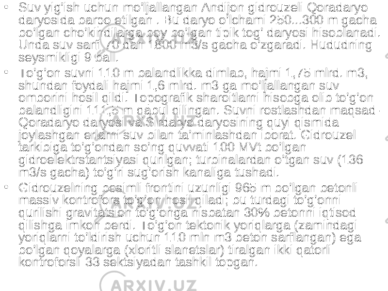 • Suv yig’ish uchun mo’ljallangan Andijon gidrouzeli Qoradaryo daryosida barpo etilgan . Bu daryo o’lchami 250...300 m gacha bo’lgan cho’kindilarga boy bo’lgan tipik tog’ daryosi hisoblanadi. Unda suv sarfi 70 dan 1800 m3/s gacha o’zgaradi. Hududning seysmikligi 9 ball. • To’g’on suvni 110 m balandlikka dimlab, hajmi 1,75 mlrd. m3, shundan foydali hajmi 1,6 mlrd. m3 ga mo’ljallangan suv omborini hosil qildi. Topografik sharoitlarni hisobga olib to’g’on balandligini 111,5 m qabul qilingan. Suvni rostlashdan maqsad- Qoradaryo daryosi va Sirdaryo daryosining quyi qismida joylashgan erlarni suv bilan ta’minlashdan iborat. Gidrouzel tarkibiga to’g’ondan so’ng quvvati 100 MVt bo’lgan gidroelektrstantsiyasi qurilgan; turbinalardan o’tgan suv (136 m3/s gacha) to’g’ri sug’orish kanaliga tushadi. • Gidrouzelning bosimli frontini uzunligi 965 m bo’lgan betonli massiv kontrofors to’g’on hosil qiladi; bu turdagi to’g’onni qurilishi gravitatsion to’g’onga nisbatan 30% betonni iqtisod qilishga imkon berdi. To’g’on tektonik yoriqlarga (zamindagi yoriqlarni to’ldirish uchun 110 mln m3 beton sarflangan) ega bo’lgan qoyalarga (xloritli slanetslar) tiralgan ikki qatorli kontroforsli 33 sektsiyadan tashkil topgan. 