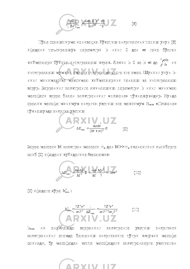 b db m e Z n dx dE e ион 2 4 2 4        (8) Тўла солиштирма ионизация йўкотиш энергиясини топиш учун (8) ифодани таъсирлашув параметри b нинг 0 дан  гача бўлган кийматлари бўйича интеграллаш керак. Лекин b =0 ва b =  да   0 b db ни интеграллаш мумкин эмас, интеграл маънога эга эмас. Шунинг учун b - нинг минимал ва максимал кийматларини танлаш ва интеграллаш зарур. Зарранинг электронга якинлашиш параметри b нинг минимал масофаси зарра билан электроннинг «пешона» тўкнашувидир. Бунда оралик масофа минимум энергия узатиш эса максимум E max «Пешона» тўкнашувда энергия узатиш E m M mM E 2 max ) ( 4    (9) Зарра массаси М электрон массаси m e дан M >> m e эканлигини эътиборга олиб (9) ифодани куйидагича ёзаоламиз: 2 2 2 max 2 2 4 4 mv Mv M m E M mM E     (10) (6) ифодага кўра 2minb : 2 2 4 2 max 2 4 2 2min 2 2 1 2    em m e Z E m e Z b    (11) b max ни аниклашда зарранинг электронга узатиш энергияси электроннинг атомда богланиш энергиясига тўгри келувчи масофа олинади, бу масофадан катта масофадаги электронларга узатилган 