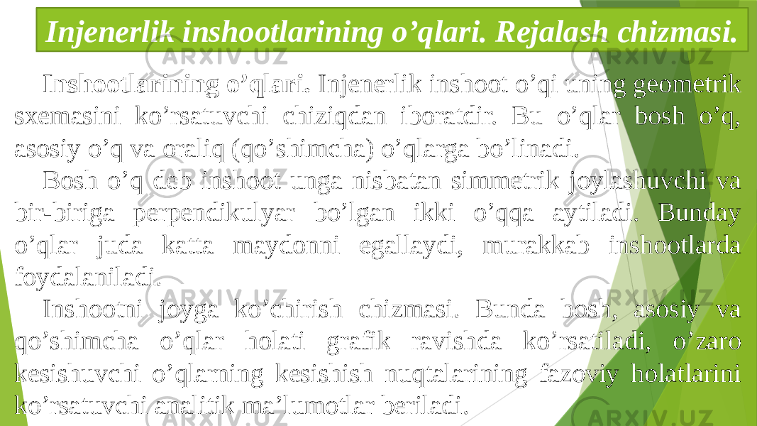 Inshootlarining oʼqlari. Injenerlik inshoot oʼqi uning geometrik sxemasini koʼrsatuvchi chiziqdan iboratdir. Bu oʼqlar bosh oʼq, asosiy oʼq va oraliq (qoʼshimcha) oʼqlarga boʼlinadi. Bosh oʼq deb inshoot unga nisbatan simmetrik joylashuvchi va bir-biriga perpendikulyar boʼlgan ikki oʼqqa aytiladi. Bunday oʼqlar juda katta maydonni egallaydi, murakkab inshootlarda foydalaniladi. Inshootni joyga koʼchirish chizmasi. Bunda bosh, asosiy va qoʼshimcha oʼqlar holati grafik ravishda koʼrsatiladi, oʼzaro kesishuvchi oʼqlarning kesishish nuqtalarining fazoviy holatlarini koʼrsatuvchi analitik maʼlumotlar beriladi. Injenerlik inshootlarining oʼqlari. Rejalash chizmasi. 