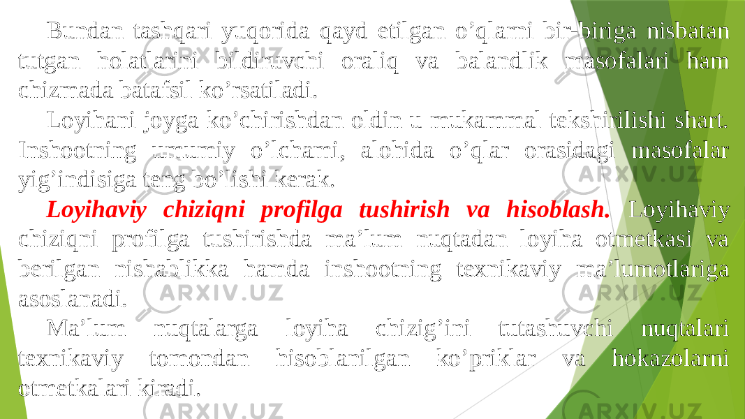 Bundan tashqari yuqorida qayd etilgan oʼqlarni bir-biriga nisbatan tutgan holatlarini bildiruvchi oraliq va balandlik masofalari ham chizmada batafsil koʼrsatiladi. Loyihani joyga koʼchirishdan oldin u mukammal tekshirilishi shart. Inshootning umumiy oʼlchami, alohida oʼqlar orasidagi masofalar yigʼindisiga teng boʼlishi kerak. Loyihaviy chiziqni profilga tushirish va hisoblash. Loyihaviy chiziqni profilga tushirishda maʼlum nuqtadan loyiha otmetkasi va berilgan nishablikka hamda inshootning texnikaviy maʼlumotlariga asoslanadi. Maʼlum nuqtalarga loyiha chizigʼini tutashuvchi nuqtalari texnikaviy tomondan hisoblanilgan koʼpriklar va hokazolarni otmetkalari kiradi. 