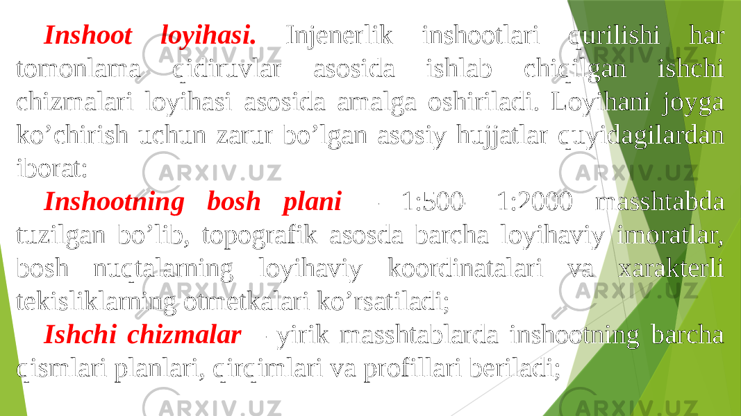 Inshoot loyihasi. Injenerlik inshootlari qurilishi har tomonlama qidiruvlar asosida ishlab chiqilgan ishchi chizmalari loyihasi asosida amalga oshiriladi. Loyihani joyga koʼchirish uchun zarur boʼlgan asosiy hujjatlar quyidagilardan iborat: Inshootning bosh plani – 1:500- 1:2000 masshtabda tuzilgan boʼlib, topografik asosda barcha loyihaviy imoratlar, bosh nuqtalarning loyihaviy koordinatalari va xarakterli tekisliklarning otmetkalari koʼrsatiladi; Ishchi chizmalar – yirik masshtablarda inshootning barcha qismlari planlari, qirqimlari va profillari beriladi; 