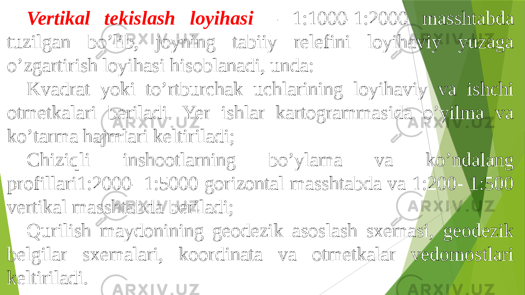 Vertikal tekislash loyihasi – 1:1000-1:2000 masshtabda tuzilgan boʼlib, joyning tabiiy relefini loyihaviy yuzaga oʼzgartirish loyihasi hisoblanadi, unda: Kvadrat yoki toʼrtburchak uchlarining loyihaviy va ishchi otmetkalari beriladi. Yer ishlar kartogrammasida oʼyilma va koʼtarma hajmlari keltiriladi; Chiziqli inshootlarning boʼylama va koʼndalang profillari1:2000- 1:5000 gorizontal masshtabda va 1:200- 1:500 vertikal masshtabda beriladi; Qurilish maydonining geodezik asoslash sxemasi, geodezik belgilar sxemalari, koordinata va otmetkalar vedomostlari keltiriladi. 