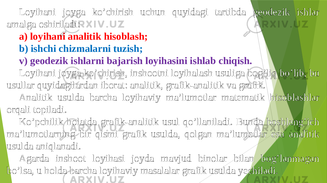 Loyihani joyga koʼchirish uchun quyidagi tartibda geodezik ishlar amalga oshiriladi: a) loyihani analitik hisoblash; b) ishchi chizmalarni tuzish; v) geodezik ishlarni bajarish loyihasini ishlab chiqish. Loyihani joyga koʼchirish, inshootni loyihalash usuliga bogʼliq boʼlib, bu usullar quyidagilardan iborat: analitik, grafik-analitik va grafik. Аnalitik usulda barcha loyihaviy maʼlumotlar matematik hisoblashlar orqali topiladi. Koʼpchilik holatda grafik-analitik usul qoʼllaniladi. Bunda boshlangʼich maʼlumotlarning bir qismi grafik usulda, qolgan maʼlumotlar esa analitik usulda aniqlanadi. Аgarda inshoot loyihasi joyda mavjud binolar bilan bogʼlanmagan boʼlsa, u holda barcha loyihaviy masalalar grafik usulda yechiladi. 