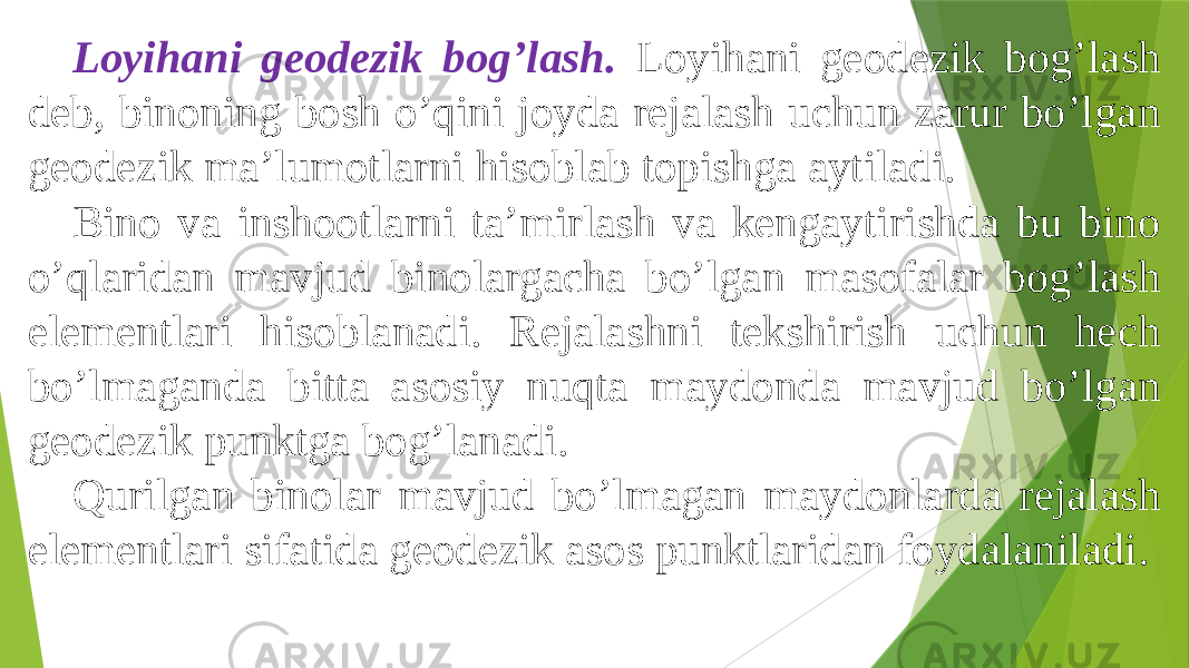 Loyihani geodezik bogʼlash. Loyihani geodezik bogʼlash deb, binoning bosh oʼqini joyda rejalash uchun zarur boʼlgan geodezik maʼlumotlarni hisoblab topishga aytiladi. Bino va inshootlarni taʼmirlash va kengaytirishda bu bino oʼqlaridan mavjud binolargacha boʼlgan masofalar bogʼlash elementlari hisoblanadi. Rejalashni tekshirish uchun hech boʼlmaganda bitta asosiy nuqta maydonda mavjud boʼlgan geodezik punktga bogʼlanadi. Qurilgan binolar mavjud boʼlmagan maydonlarda rejalash elementlari sifatida geodezik asos punktlaridan foydalaniladi. 