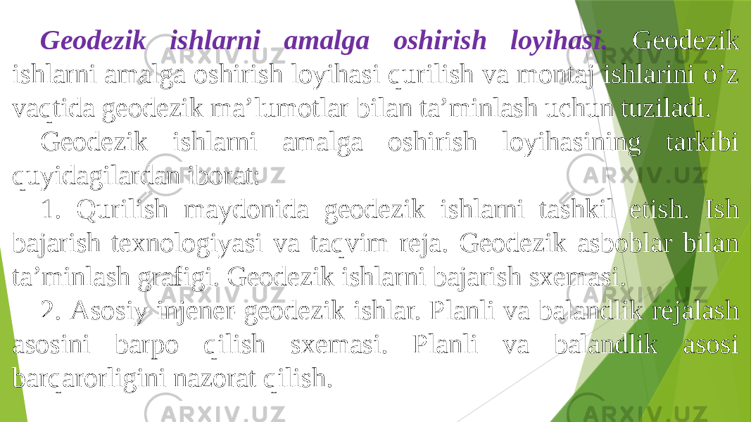 Geodezik ishlarni amalga oshirish loyihasi. Geodezik ishlarni amalga oshirish loyihasi qurilish va montaj ishlarini oʼz vaqtida geodezik maʼlumotlar bilan taʼminlash uchun tuziladi. Geodezik ishlarni amalga oshirish loyihasining tarkibi quyidagilardan iborat: 1. Qurilish maydonida geodezik ishlarni tashkil etish. Ish bajarish texnologiyasi va taqvim reja. Geodezik asboblar bilan taʼminlash grafigi. Geodezik ishlarni bajarish sxemasi. 2. Аsosiy injener-geodezik ishlar. Planli va balandlik rejalash asosini barpo qilish sxemasi. Planli va balandlik asosi barqarorligini nazorat qilish. 