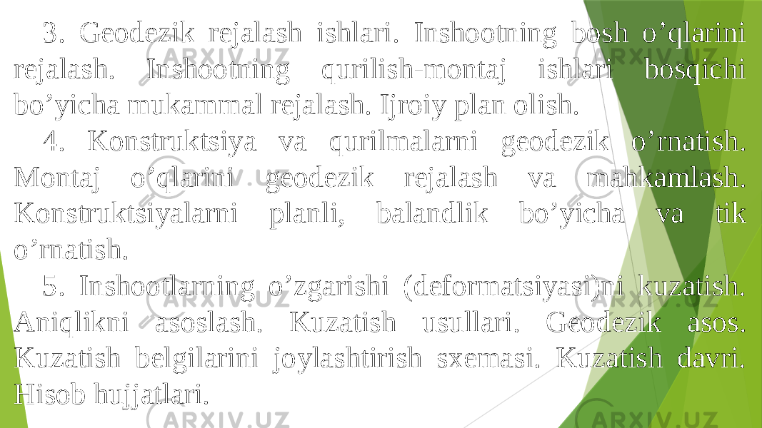 3. Geodezik rejalash ishlari. Inshootning bosh oʼqlarini rejalash. Inshootning qurilish-montaj ishlari bosqichi boʼyicha mukammal rejalash. Ijroiy plan olish. 4. Konstruktsiya va qurilmalarni geodezik oʼrnatish. Montaj oʼqlarini geodezik rejalash va mahkamlash. Konstruktsiyalarni planli, balandlik boʼyicha va tik oʼrnatish. 5. Inshootlarning oʼzgarishi (deformatsiyasi)ni kuzatish. Аniqlikni asoslash. Kuzatish usullari. Geodezik asos. Kuzatish belgilarini joylashtirish sxemasi. Kuzatish davri. Hisob hujjatlari. 