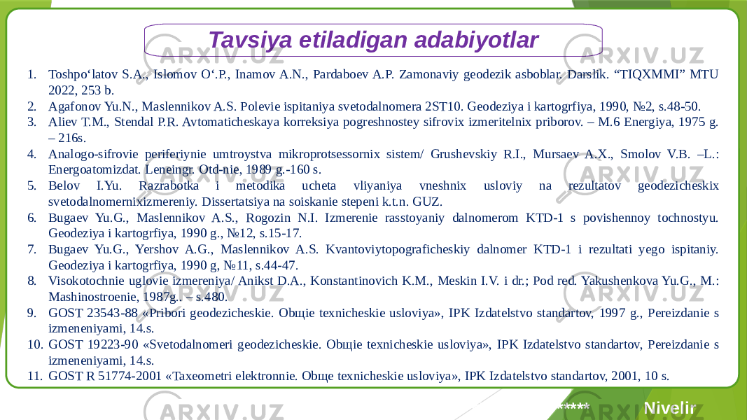 Tavsiya etiladigan adabiyotlar 1. Toshpo‘latov S.A., Islomov O‘.P., Inamov A.N., Pardaboev A.P. Zamonaviy geodezik asboblar. Darslik. “TIQXMMI” MTU 2022, 253 b. 2. Agafonov Yu.N., Maslennikov A.S. Polevie ispitaniya svetodalnomera 2ST10. Geodeziya i kartogrfiya, 1990, №2, s.48-50. 3. Aliev T.M., Stendal P.R. Avtomaticheskaya korreksiya pogreshnostey sifrovix izmeritelnix priborov. – M.6 Energiya, 1975 g. – 216s. 4. Analogo-sifrovie periferiynie umtroystva mikroprotsessornix sistem/ Grushevskiy R.I., Mursaev A.X., Smolov V.B. –L.: Energoatomizdat. Leneingr. Otd-nie, 1989 g.-160 s. 5. Belov I.Yu. Razrabotka i metodika ucheta vliyaniya vneshnix usloviy na rezultatov geodezicheskix svetodalnomernixizmereniy. Dissertatsiya na soiskanie stepeni k.t.n. GUZ. 6. Bugaev Yu.G., Maslennikov A.S., Rogozin N.I. Izmerenie rasstoyaniy dalnomerom KTD-1 s povishennoy tochnostyu. Geodeziya i kartogrfiya, 1990 g., №12, s.15-17. 7. Bugaev Yu.G., Yershov A.G., Maslennikov A.S. Kvantoviytopograficheskiy dalnomer KTD-1 i rezultati yego ispitaniy. Geodeziya i kartogrfiya, 1990 g, №11, s.44-47. 8. Visokotochnie uglovie izmereniya/ Anikst D.A., Konstantinovich K.M., Meskin I.V. i dr.; Pod red. Yakushenkova Yu.G., M.: Mashinostroenie, 1987g.. – s.480. 9. GOST 23543-88 «Pribori geodezicheskie. Obщie texnicheskie usloviya», IPK Izdatelstvo standartov, 1997 g., Pereizdanie s izmeneniyami, 14.s. 10. GOST 19223-90 «Svetodalnomeri geodezicheskie. Obщie texnicheskie usloviya», IPK Izdatelstvo standartov, Pereizdanie s izmeneniyami, 14.s. 11. GOST R 51774-2001 «Taxeometri elektronnie. Obщe texnicheskie usloviya», IPK Izdatelstvo standartov, 2001, 10 s. NivelirTrimble AAA ************************ ************************ 