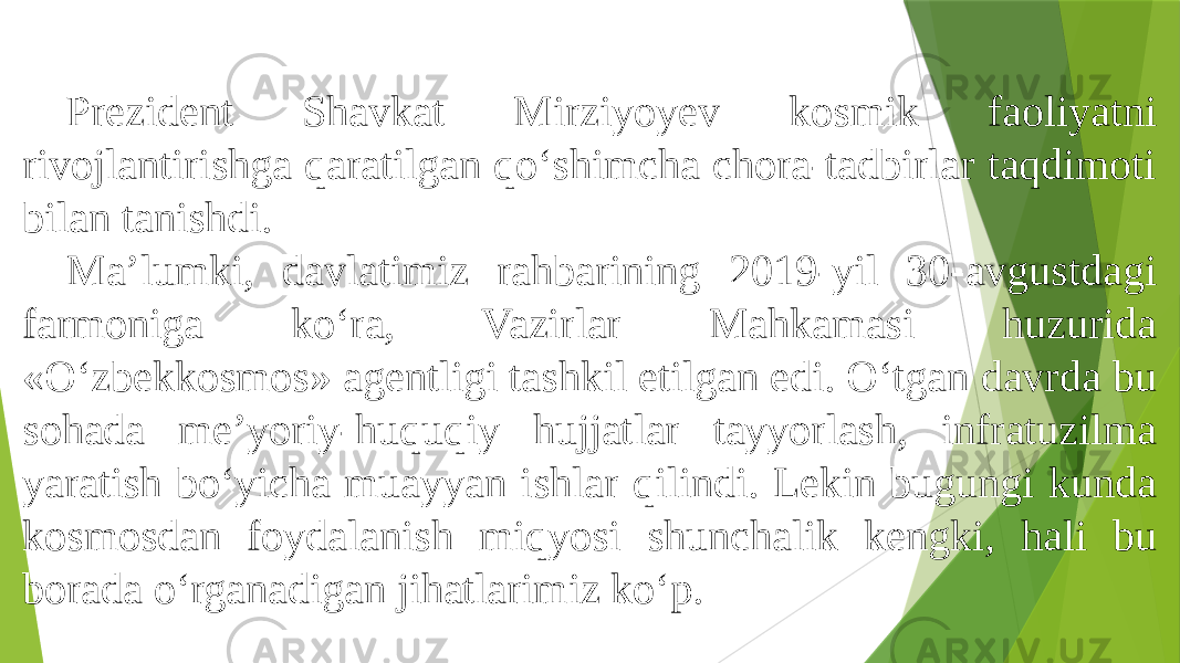 Prezident Shavkat Mirziyoyev kosmik faoliyatni rivojlantirishga qaratilgan qo‘shimcha chora-tadbirlar taqdimoti bilan tanishdi. Ma’lumki, davlatimiz rahbarining 2019-yil 30-avgustdagi farmoniga ko‘ra, Vazirlar Mahkamasi huzurida «O‘zbekkosmos» agentligi tashkil etilgan edi. O‘tgan davrda bu sohada me’yoriy-huquqiy hujjatlar tayyorlash, infratuzilma yaratish bo‘yicha muayyan ishlar qilindi. Lekin bugungi kunda kosmosdan foydalanish miqyosi shunchalik kengki, hali bu borada o‘rganadigan jihatlarimiz ko‘p. 