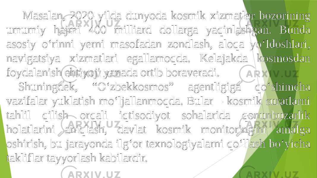  Masalan, 2020-yilda dunyoda kosmik xizmatlar bozorining umumiy hajmi 400 milliard dollarga yaqinlashgan. Bunda asosiy o‘rinni yerni masofadan zondlash, aloqa yo‘ldoshlari, navigatsiya xizmatlari egallamoqda. Kelajakda kosmosdan foydalanish ehtiyoji yanada ortib boraveradi. Shuningdek, “O‘zbekkosmos” agentligiga qo‘shimcha vazifalar yuklatish mo‘ljallanmoqda. Bular – kosmik suratlarni tahlil qilish orqali iqtisodiyot sohalarida qonunbuzarlik holatlarini aniqlash, davlat kosmik monitoringini amalga oshirish, bu jarayonda ilg‘or texnologiyalarni qo‘llash bo‘yicha takliflar tayyorlash kabilardir. 