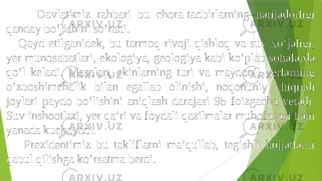  Davlatimiz rahbari bu chora-tadbirlarning natijadorligi qanday bo‘lishini so‘radi. Qayd etilganidek, bu tarmoq rivoji qishloq va suv xo‘jaligi, yer munosabatlari, ekologiya, geologiya kabi ko‘plab sohalarda qo‘l keladi. Masalan, ekinlarning turi va maydoni, yerlarning o‘zboshimchalik bilan egallab olinishi, noqonuniy chiqindi joylari paydo bo‘lishini aniqlash darajasi 95 foizgacha yetadi. Suv inshootlari, yer qa’ri va foydali qazilmalar muhofazasi ham yanada kuchayadi. Prezidentimiz bu takliflarni ma’qullab, tegishli hujjatlarni qabul qilishga ko‘rsatma berdi. 