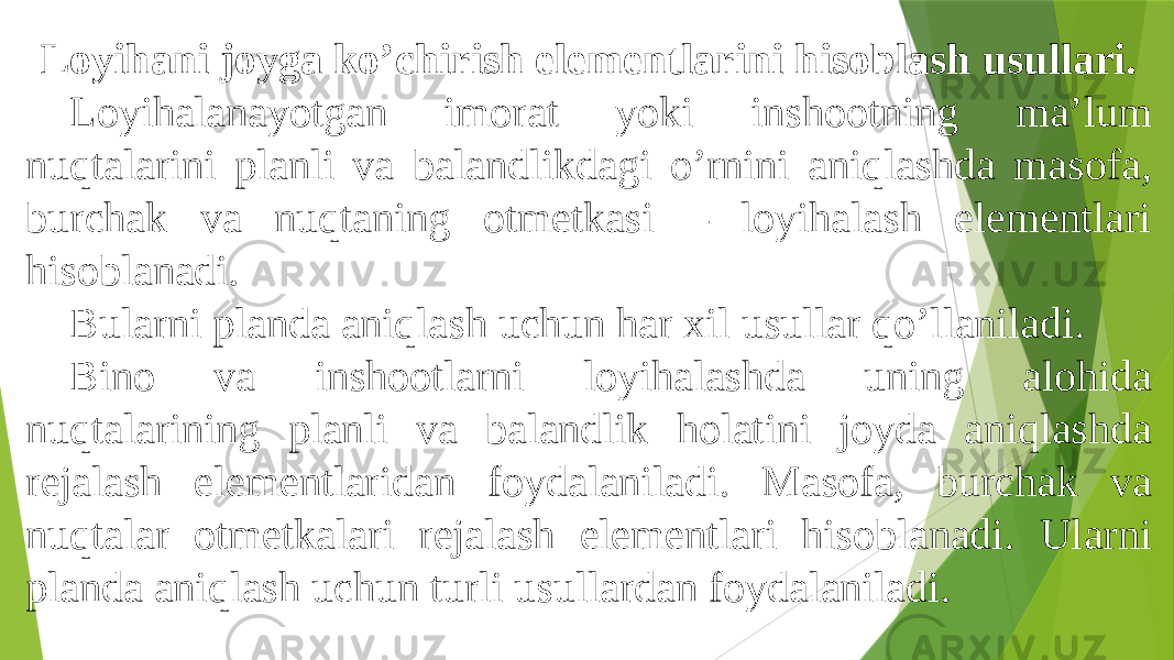 Loyihani joyga koʼchirish elementlarini hisoblash usullari. Loyihalanayotgan imorat yoki inshootning maʼlum nuqtalarini planli va balandlikdagi oʼrnini aniqlashda masofa, burchak va nuqtaning otmetkasi – loyihalash elementlari hisoblanadi. Bularni planda aniqlash uchun har xil usullar qoʼllaniladi. Bino va inshootlarni loyihalashda uning alohida nuqtalarining planli va balandlik holatini joyda aniqlashda rejalash elementlaridan foydalaniladi. Masofa, burchak va nuqtalar otmetkalari rejalash elementlari hisoblanadi. Ularni planda aniqlash uchun turli usullardan foydalaniladi. 