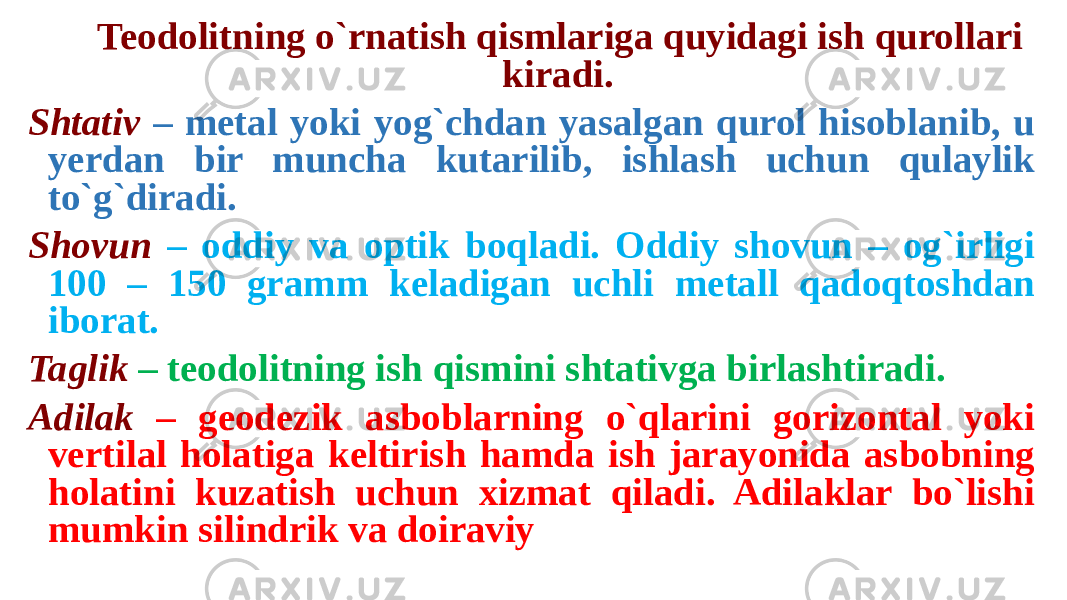 Teodolitning o`rnatish qismlariga quyidagi ish qurollari kiradi. Shtativ – metal yoki yog`chdan yasalgan qurol hisoblanib, u yerdan bir muncha kutarilib, ishlash uchun qulaylik to`g`diradi. Shovun – oddiy va optik boqladi. Oddiy shovun – og`irligi 100 – 150 gramm keladigan uchli metall qadoqtoshdan iborat. Taglik – teodolitning ish qismini shtativga birlashtiradi. Adilak – geodezik asboblarning o`qlarini gorizontal yoki vertilal holatiga keltirish hamda ish jarayonida asbobning holatini kuzatish uchun xizmat qiladi. Adilaklar bo`lishi mumkin silindrik va doiraviy 