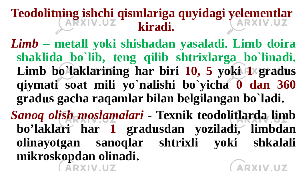 Teodolitning ishchi qismlariga quyidagi yelementlar kiradi. Limb – metall yoki shishadan yasaladi. Limb doira shaklida bo`lib, teng qilib shtrixlarga bo`linadi. Limb bo`laklarining har biri 10, 5 yoki 1 gradus qiymati soat mili yo`nalishi bo`yicha 0 dan 360 gradus gacha raqamlar bilan belgilangan bo`ladi. Sanoq olish moslamalari - Texnik teodolitlarda limb bo’laklari har 1 gradusdan yoziladi, limbdan olinayotgan sanoqlar shtrixli yoki shkalali mikroskopdan olinadi. 