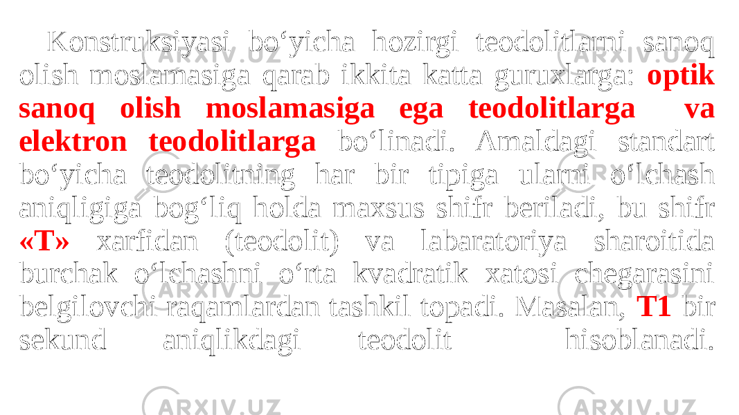 Konstruksiyasi bo‘yicha hozirgi teodolitlarni sanoq olish moslamasiga qarab ikkita katta guruxlarga: optik sanoq olish moslamasiga ega teodolitlarga va elektron teodolitlarga bo‘linadi. Amaldagi standart bo‘yicha teodolitning har bir tipiga ularni o‘lchash aniqligiga bog‘liq holda maxsus shifr beriladi, bu shifr «T» xarfidan (teodolit) va labaratoriya sharoitida burchak o‘lchashni o‘rta kvadratik xatosi chegarasini belgilovchi raqamlardan tashkil topadi. Masalan, T1 bir sekund aniqlikdagi teodolit hisoblanadi. 