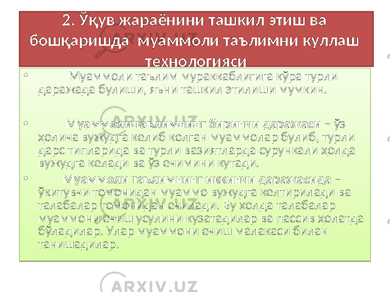 2. Ўқув жараёнини ташкил этиш ва бошқаришда м уаммоли таълимни куллаш технологияси • Муаммоли таълим мураккаблигига кўра турли даражада булиши, яъни ташкил этилиши мумкин. • Муаммоли таълимнинг биринчи даражаси – ў з ҳ олича вужудга келиб колган муаммолар булиб, турли дарс типларида ва турли вазиятларда сурункали ҳолда вужудга келади ва ў з ечимини кутади. • Муаммоли таълимнинг иккинчи даражасида – ўқ итувчи томонидан муаммо вужудга келтирилади ва талабалар томонидан ечилади. Бу холда талабалар муаммони ечиш усулини кузатадилар ва пассив ҳолатда бўладилар. Улар муаммони ечиш малакаси билан танишадилар.01 01 02 11 01 01 26 01 2B 33 2F 0607 11 1A031C 2B 33 01 01 26 01 2B2C 0809031A2D0801 090407 05030405050625 292B07 090425 