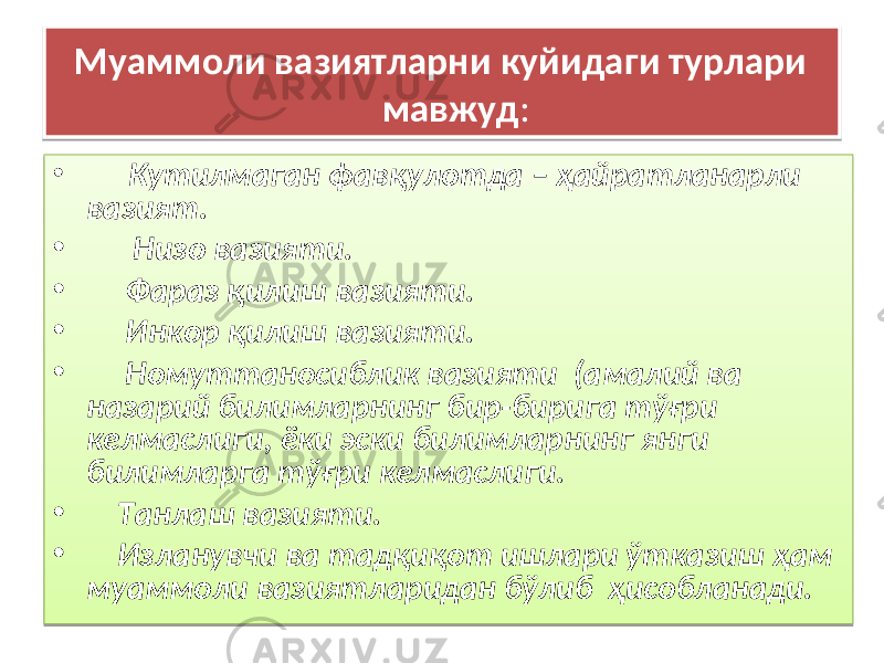 Муаммоли вазиятларни куйидаги турлари мавжуд : • Кутилмаган фавқулотда – ҳайратланарли вазият. • Низо вазияти. • Фараз қилиш вазияти. • Инкор қилиш вазияти. • Номуттаносиблик вазияти (амалий ва назарий билимларнинг бир-бирига тўғри келмаслиги, ёки эски билимларнинг янги билимларга тўғри келмаслиги. • Танлаш вазияти. • Изланувчи ва тадқиқот ишлари ўтказиш ҳам муаммоли вазиятларидан бўлиб ҳисобланади.26 05 30 01 01 02 0C 01 01 17 01 01 18 01 01 1A 01 01 17 0A 1B 1D05 01 01 26 01 01 1A 07 