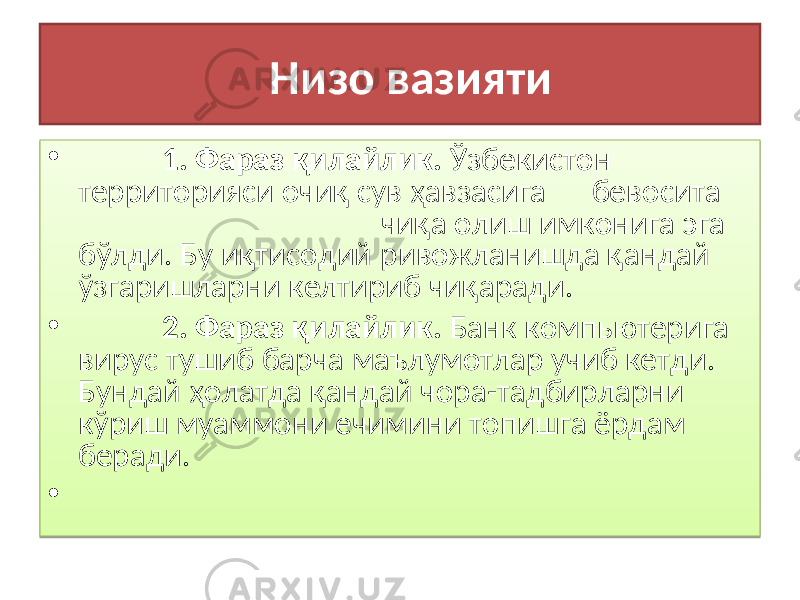  Низо вазияти • 1 . Фараз қилайлик . Ўзбекистон территорияси очиқ сув ҳавзасига бевосита чиқа олиш имконига эга бўлди. Бу иқтисодий ривожланишда қандай ўзгаришларни келтириб чиқаради. • 2. Фараз қилайлик . Банк компьютерига вирус тушиб барча маълумотлар учиб кетди. Бундай ҳолатда қандай чора-тадбирларни кўриш муаммони ечимини топишга ёрдам беради. • 01 0101 1B 1701 2D 17 013A 091213 0101 29 2B 01 0101 20 17 01310425 1A0813 3103 142B13 29 01 01 