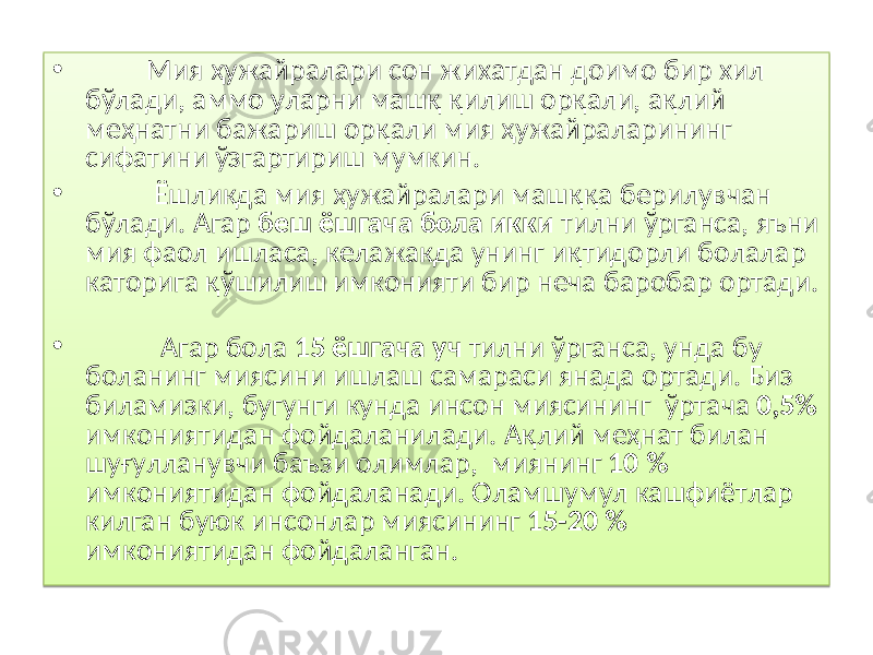 • Мия ҳужайралари сон жихатдан доимо бир хил бўлади, аммо уларни машқ қилиш орқали, ақлий меҳнатни бажариш орқали мия ҳужайраларининг сифатини ўзгартириш мумкин. • Ёшликда мия ҳужайралари маш ққ а берилувчан бўлади. Агар беш ёшгача бола икки тилни ўрганса, яъни мия фаол ишласа, келажакда унинг и қ тидорли болалар каторига қў шилиш имконияти бир неча баробар ортади. • Агар бола 15 ёшгача уч тилни ўрганса, унда бу боланинг миясини ишлаш самараси янада ортад и . Биз биламизки , бугунги кунда инсон миясининг ў ртача 0,5% имкониятидан фойдаланилади. А қ лий ме ҳ нат билан шу ғ улланувчи баъзи олимлар , миянинг 10 % имкониятидан фойдаланади. Оламшумул кашфиётлар килган буюк инсонлар миясининг 15-20 % имкониятидан фойдаланган. 01 01 02 292B07 0512 16 01 01 362A 2C 0401 292B07 13181201 01 0508 15040607 01 2C 09 14 2C 2A0807 01 01 01 37 1B 01 290607 08 1D 2908 17 29030B 2B 13 1D 01 08 2C 07 2F 25 2A03 38 0307 17 01 1B 01 08 14 1B 01 08 