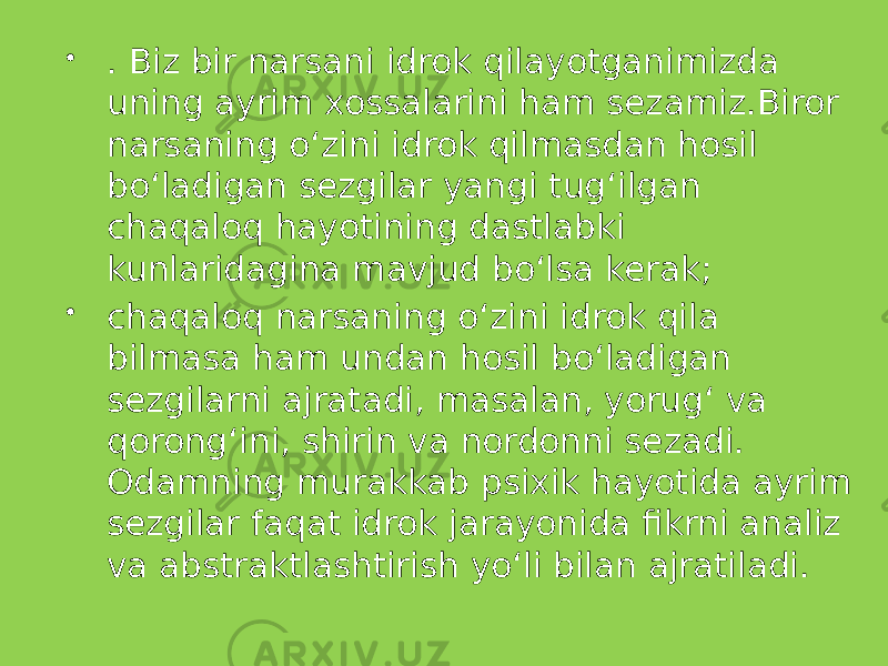  . Biz bir narsani idrok qilayotganimizda uning ayrim xossalarini ham sezamiz.Biror narsaning o‘zini idrok qilmasdan hosil bo‘ladigan sezgilar yangi tug‘ilgan chaqaloq hayotining dastlabki kunlaridagina mavjud bo‘lsa kerak;  chaqaloq narsaning o‘zini idrok qila bilmasa ham undan hosil bo‘ladigan sezgilarni ajratadi, masalan, yorug‘ va qorong‘ini, shirin va nordonni sezadi. Odamning murakkab psixik hayotida ayrim sezgilar faqat idrok jarayonida fikrni analiz va abstraktlashtirish yo‘li bilan ajratiladi. 