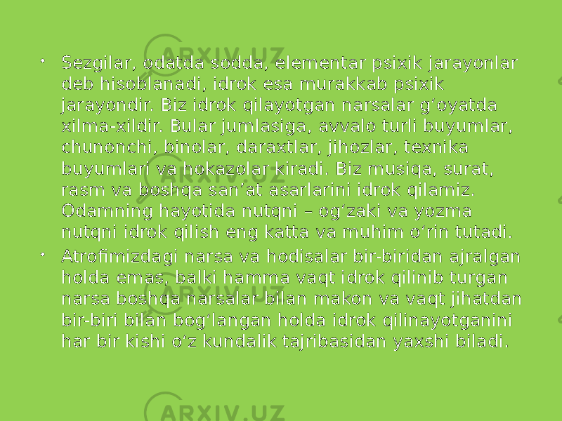  Sezgilar, odatda sodda, elementar psixik jarayonlar deb hisoblanadi, idrok esa murakkab psixik jarayondir. Biz idrok qilayotgan narsalar g‘oyatda xilma-xildir. Bular jumlasiga, avvalo turli buyumlar, chunonchi, binolar, daraxtlar, jihozlar, texnika buyumlari va hokazolar kiradi. Biz musiqa, surat, rasm va boshqa san’at asarlarini idrok qilamiz. Odamning hayotida nutqni – og‘zaki va yozma nutqni idrok qilish eng katta va muhim o‘rin tutadi.  Atrofimizdagi narsa va hodisalar bir-biridan ajralgan holda emas, balki hamma vaqt idrok qilinib turgan narsa boshqa narsalar bilan makon va vaqt jihatdan bir-biri bilan bog‘langan holda idrok qilinayotganini har bir kishi o‘z kundalik tajribasidan yaxshi biladi. 