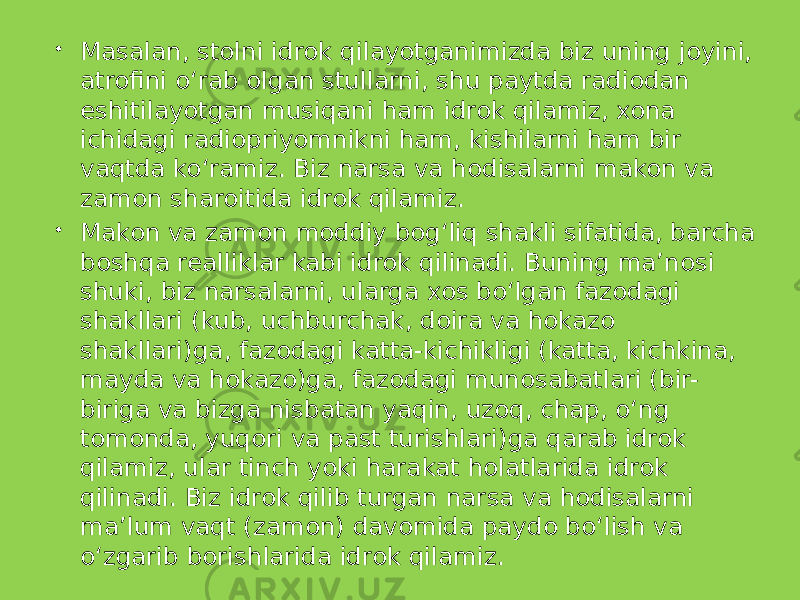  Masalan, stolni idrok qilayotganimizda biz uning joyini, atrofini o‘rab olgan stullarni, shu paytda radiodan eshitilayotgan musiqani ham idrok qilamiz, xona ichidagi radiopriyomnikni ham, kishilarni ham bir vaqtda ko‘ramiz. Biz narsa va hodisalarni makon va zamon sharoitida idrok qilamiz.  Makon va zamon moddiy bog‘liq shakli sifatida, barcha boshqa realliklar kabi idrok qilinadi. Buning ma’nosi shuki, biz narsalarni, ularga xos bo‘lgan fazodagi shakllari (kub, uchburchak, doira va hokazo shakllari)ga, fazodagi katta-kichikligi (katta, kichkina, mayda va hokazo)ga, fazodagi munosabatlari (bir- biriga va bizga nisbatan yaqin, uzoq, chap, o‘ng tomonda, yuqori va past turishlari)ga qarab idrok qilamiz, ular tinch yoki harakat holatlarida idrok qilinadi. Biz idrok qilib turgan narsa va hodisalarni ma’lum vaqt (zamon) davomida paydo bo‘lish va o‘zgarib borishlarida idrok qilamiz. 