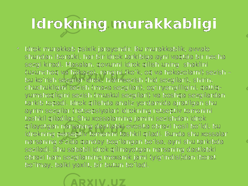 Idrokning murakkabligi  Idrok murakkab psixik jarayondir. Bu murakkablik, avvalo shundan iboratki, har bir idrok tarkibiga ayni vaqtda bir necha sezgi kiradi. Masalan, qovunni idrok qilish uning shaklini (uzunchoq va hokazo), rangini (ko‘k, oq va hokazolarni) sezish – bu ko‘rish sezgilar idrok, hidinisezish (hid sezgilari), shirin, chuchukligini sezish (maza sezgilari), og‘iryengilligini, qattiq- yumshoqligini sezish (muskul sezgilari) va boshqa sezgilardan tarkib topadi. Idrok qilishda analiz yordamida ajratilgan shu ayrim sezgilar (retsepsiyalar) idrokning retseptiv tomonini tashkil qiladilar. Shu xossalarning jamini sezishdan idrok qilayotgan narsaning dastlabki evosita obrazi hosil bo‘ldi, bu idrokning perseptiv tomonini tashkil qiladi. Bunda shu xossalar narsaning o‘zida qanday bog‘langan bo‘lsa, ayni shu tarkibda seziladi. Shu sababli idrok qilinayotgan narsaning dastlabki obrazi ham sezgilarning mexanik jami (yig‘indisi)dan iborat bo‘lmay, balki yaxlit, bir butun bo‘ladi. 