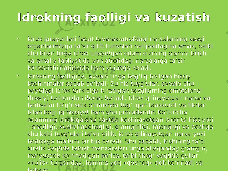 Idrokning faolligi va kuzatish  Idrok jarayonlari faqat tevarak-atrofdagi narsalarning sezgi organlarimizga ta’sir qilib turishlari natijasidagina emas, balki shu bilan birga idrok qilayotgan odam o‘zining olamni bilish va amaliy faoliyatida yon atrofidagi narsalarga ta’sir ko‘rsatishi natijasida ham vujudga keladi.  Idrokning faolligiga, avvalo unga bog‘liq bo‘lgan hissiy kechinmalar sabab bo‘ladi. Bu his-tuyg‘ular, avvalo shu paytdagi idrok tarkibiga kiradigan sezgilarning emotsional (hissiy) tomonidan iborat bo‘ladi. Idrok qilinayotgan narsa va hodisalar to‘g‘risida o‘tmishda tug‘ilgan taassurot va fikrlar bilan bog‘liq hissiyot ham shu jumladandir. Ko‘pincha odamning idrokiga shu paytda kechirayotgan bironta hissiyoti – shodligi, xushchaqchaqligi, g‘amginligi, tajangligi va boshqa shu kabi tuyg‘ulari ta’sir qilib, idrok qilinayotgan narsa yoki hodisaga ma’lum bir tus beradi. Shu sababli, kishining ta’bi xiralik vaqtida tabiat manzaralari unga allaqanday g‘amgin, ma’yusdek ko‘rinadigan bo‘lsa, ta’bi chog‘ vaqtida gullar «kulib» turganday, hamma yoq «quvnoq» dek ko‘rinadi va hokazo . 