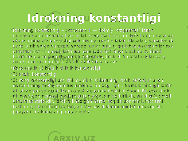 Idrokning konstantligi  Idrokning konstantligi – (konstantlik — doimiy, o‘zgarmas) idrok qilinayotgan narsaning fizik holati o‘zgarsa ham, uni ko‘z to‘r pardasidagi obrazlarning o‘zgarmasligi yoki nisbiy turg‘unligidir. Masalan, samolyotda ucha turib yerga qarasak, yerdagi uylar gugurt qutichasiga (odamlar esa umuman ko‘rinmaydi, ko‘rinsa ham juda kichkina) o‘xshab ko‘rinadi. Lekin biz ularni gugurt quticha deb emas, balki 4–5 qavatli uylar deb, odamlarni rasman kishilardek idrok qilaveramiz.  Konstantlik 1) kata kichiklik konstantligi,  2) shakl konstantligi,  3) rang konstantligi bo‘lishi mumkin. Odamning idroki tafakkur bilan, narsalarning mohiyatini tushunish bilan bog‘liqdir. Narsalarni ongli idrok qilish degan so‘z uni fikran atash degan ma’noni bildiradi. Bu esa idrok qilinayotgan narsani ma’lum guruhlarga, sinfga kiritish, ya’ni so‘z orqali umumlashtirishdir. Idrok qilinadigan narsa haqida bor ma’lumotlarni tushunib, ularni bog‘lab,farq va o‘xshashliklarini aniqlab idrok qilish jarayoni idrokning anglanganligidir .. 