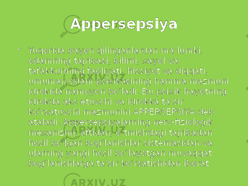 Appersepsiya  Yuqorida bayon qilinganlardan ma’lumki, odamning tajribasi, bilimi, xayol va tafakkurining faoliyati, hissiyot va diqqati, umuman odam psixikasining hamma mazmuni idrokida namoyon bo‘ladi. Bu psixik hayotning idrokda aks etuvchi va idrokka ta’sir ko‘rsatuvchi mazmunini APPERSEPSIYA deb ataladi. Appersepsiyalarning nerv-fiziologik mexanizmi, aftidan, o‘tmishdagi tajribadan hosil bo‘lgan bog‘lanishlar sistemasidan va ularning yangi hosil bo‘layotgan muvaqqat bog‘lanishlarga ta’sir ko‘rsatishidan iborat. 