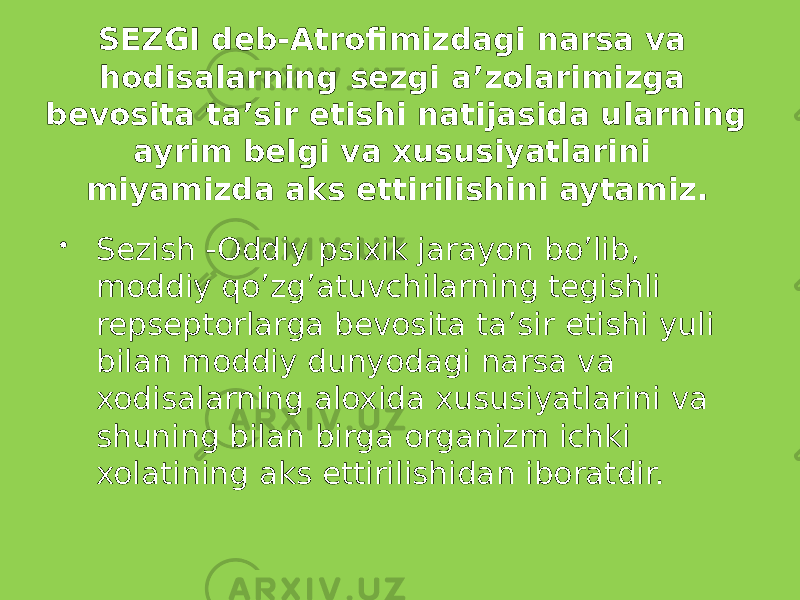 SEZGI deb-Atrofimizdagi narsa va hodisalarning sezgi a’zolarimizga bevosita ta’sir etishi natijasida ularning ayrim belgi va xususiyatlarini miyamizda aks ettirilishini aytamiz.  Sezish -Oddiy psixik jarayon bo’lib, moddiy qo’zg’atuvchilarning tegishli repseptorlarga bevosita ta’sir etishi yuli bilan moddiy dunyodagi narsa va xodisalarning aloxida xususiyatlarini va shuning bilan birga organizm ichki xolatining aks ettirilishidan iboratdir. 