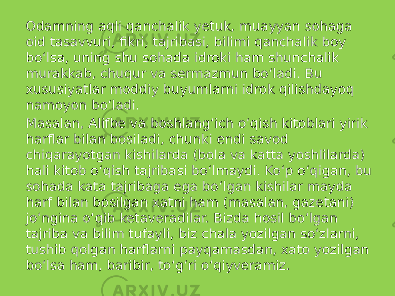 Odamning aqli qanchalik yetuk, muayyan sohaga oid tasavvuri, fikri, tajribasi, bilimi qanchalik boy bo‘lsa, uning shu sohada idroki ham shunchalik murakkab, chuqur va sermazmun bo‘ladi. Bu xususiyatlar moddiy buyumlarni idrok qilishdayoq namoyon bo‘ladi. Masalan, Alifbe va boshlang‘ich o‘qish kitoblari yirik harflar bilan bosiladi, chunki endi savod chiqarayotgan kishilarda (bola va katta yoshlilarda) hali kitob o‘qish tajribasi bo‘lmaydi. Ko‘p o‘qigan, bu sohada kata tajribaga ega bo‘lgan kishilar mayda harf bilan bosilgan xatni ham (masalan, gazetani) jo‘ngina o‘qib ketaveradilar. Bizda hosil bo‘lgan tajriba va bilim tufayli, biz chala yozilgan so‘zlarni, tushib qolgan harflarni payqamasdan, xato yozilgan bo‘lsa ham, baribir, to‘g‘ri o‘qiyveramiz. 