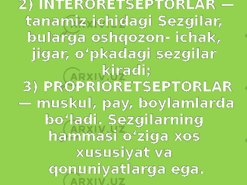 2) INTERORETSEPTORLAR — tanamiz ichidagi Sezgilar, bularga oshqozon- ichak, jigar, oʻpkadagi sezgilar kiradi; 3) PROPRIORETSEPTORLAR — muskul, pay, boylamlarda boʻladi. Sezgilarning hammasi oʻziga xos xususiyat va qonuniyatlarga ega. 