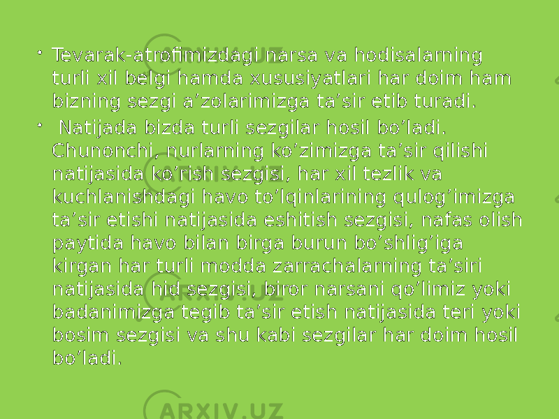  Tevarak-atrofimizdagi narsa va hodisalarning turli xil belgi hamda xususiyatlari har doim ham bizning sezgi a’zolarimizga ta’sir etib turadi.  Natijada bizda turli sezgilar hosil bo’ladi. Chunonchi, nurlarning ko’zimizga ta’sir qilishi natijasida ko’rish sezgisi, har xil tezlik va kuchlanishdagi havo to’lqinlarining qulog’imizga ta’sir etishi natijasida eshitish sezgisi, nafas olish paytida havo bilan birga burun bo’shlig’iga kirgan har turli modda zarrachalarning ta’siri natijasida hid sezgisi, biror narsani qo’limiz yoki badanimizga tegib ta’sir etish natijasida teri yoki bosim sezgisi va shu kabi sezgilar har doim hosil bo’ladi. 